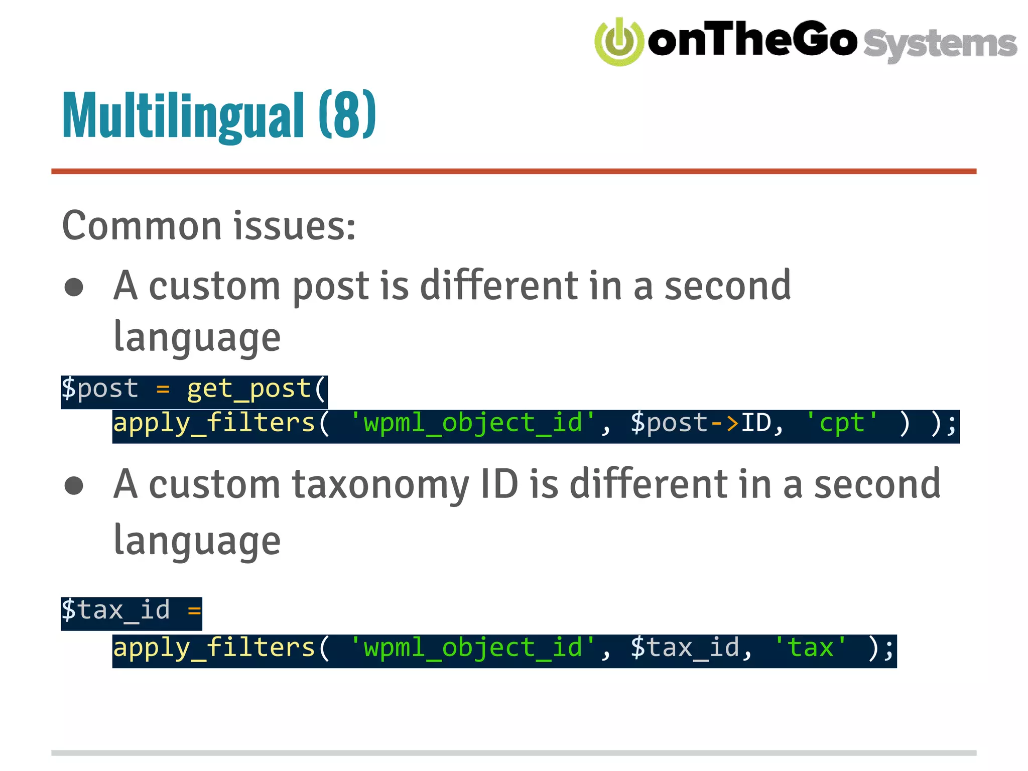 Multilingual (8)
Common issues:
● A custom post is different in a second
language
$post = get_post(
apply_filters( 'wpml_object_id', $post->ID, 'cpt' ) );
● A custom taxonomy ID is different in a second
language
$tax_id =
apply_filters( 'wpml_object_id', $tax_id, 'tax' );
 