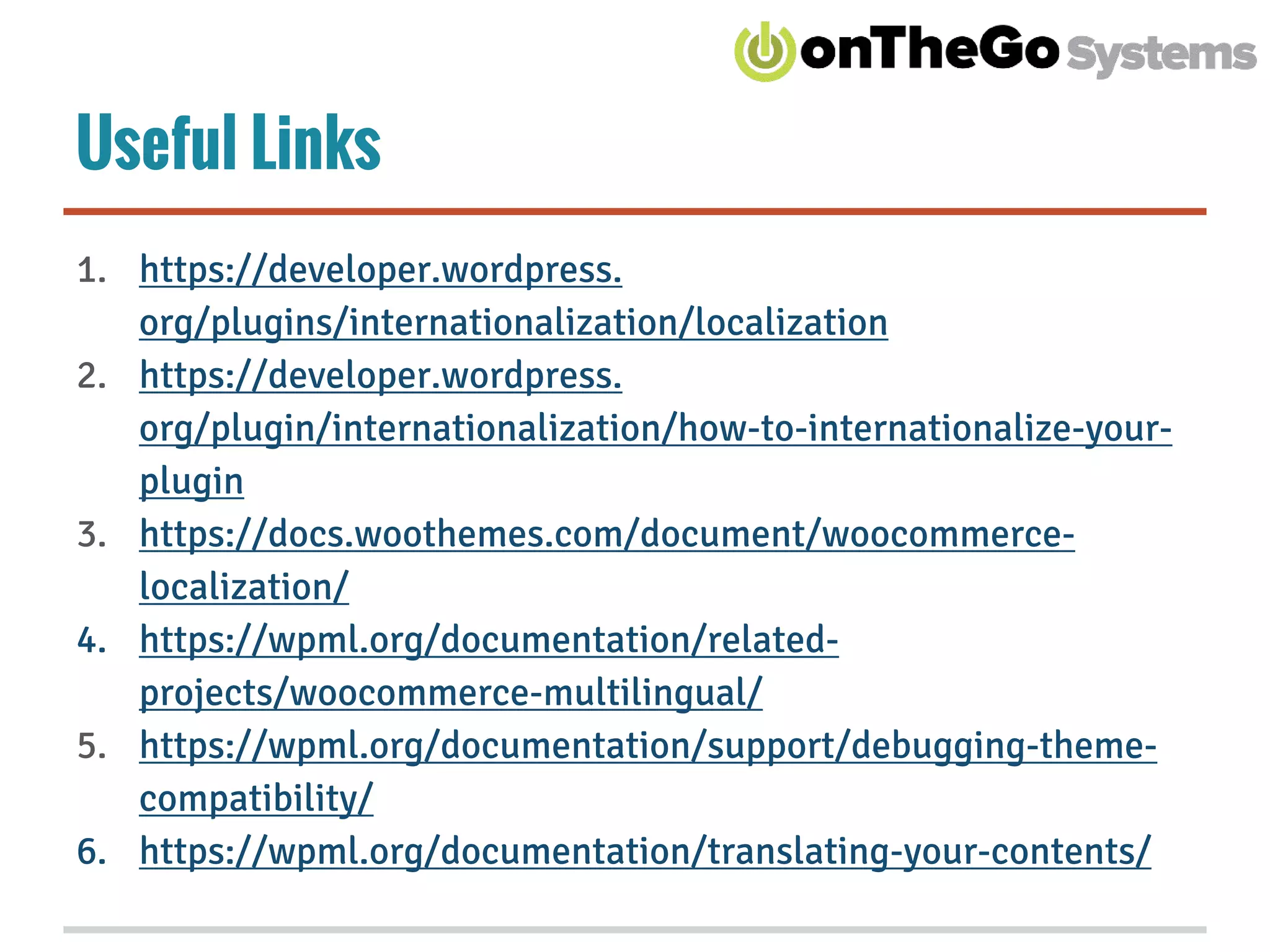 Useful Links
1. https://developer.wordpress.
org/plugins/internationalization/localization
2. https://developer.wordpress.
org/plugin/internationalization/how-to-internationalize-your-
plugin
3. https://docs.woothemes.com/document/woocommerce-
localization/
4. https://wpml.org/documentation/related-
projects/woocommerce-multilingual/
5. https://wpml.org/documentation/support/debugging-theme-
compatibility/
6. https://wpml.org/documentation/translating-your-contents/
 