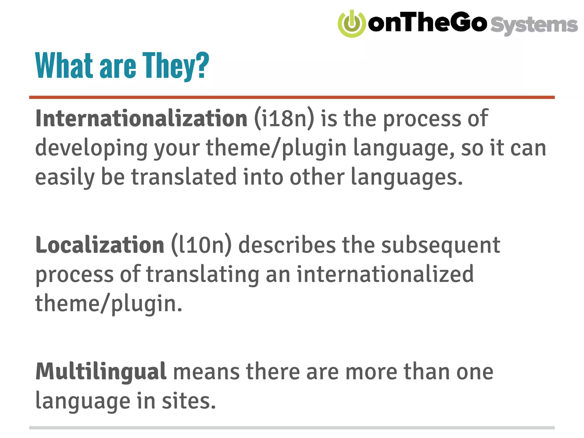 What are They?
Internationalization (i18n) is the process of
developing your theme/plugin language, so it can
easily be translated into other languages.
Localization (l10n) describes the subsequent
process of translating an internationalized
theme/plugin.
Multilingual means there are more than one
language in sites.
 