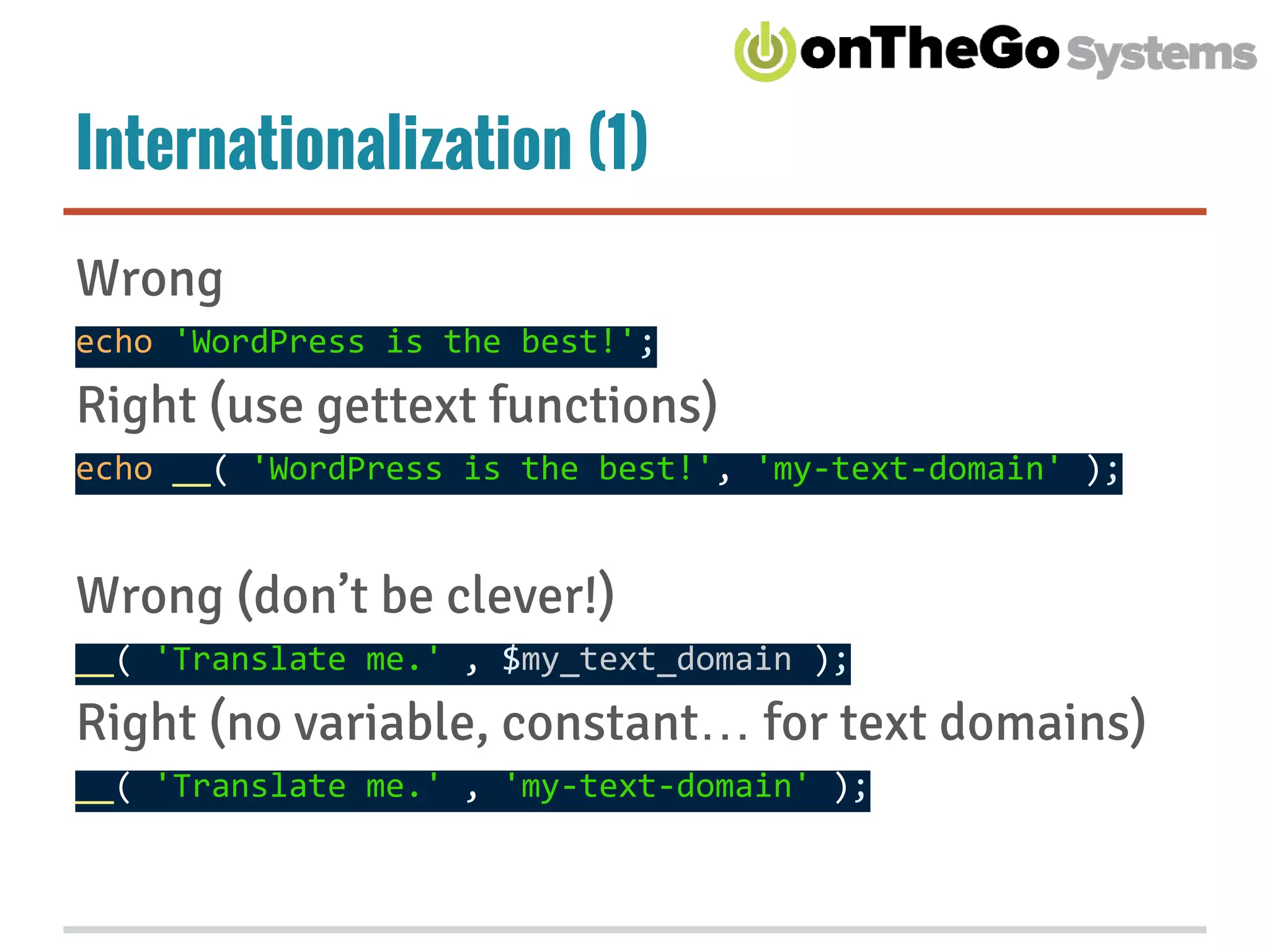 Internationalization (1)
Wrong
echo 'WordPress is the best!';
Right (use gettext functions)
echo __( 'WordPress is the best!', 'my-text-domain' );
Wrong (don’t be clever!)
__( 'Translate me.' , $my_text_domain );
Right (no variable, constant… for text domains)
__( 'Translate me.' , 'my-text-domain' );
 