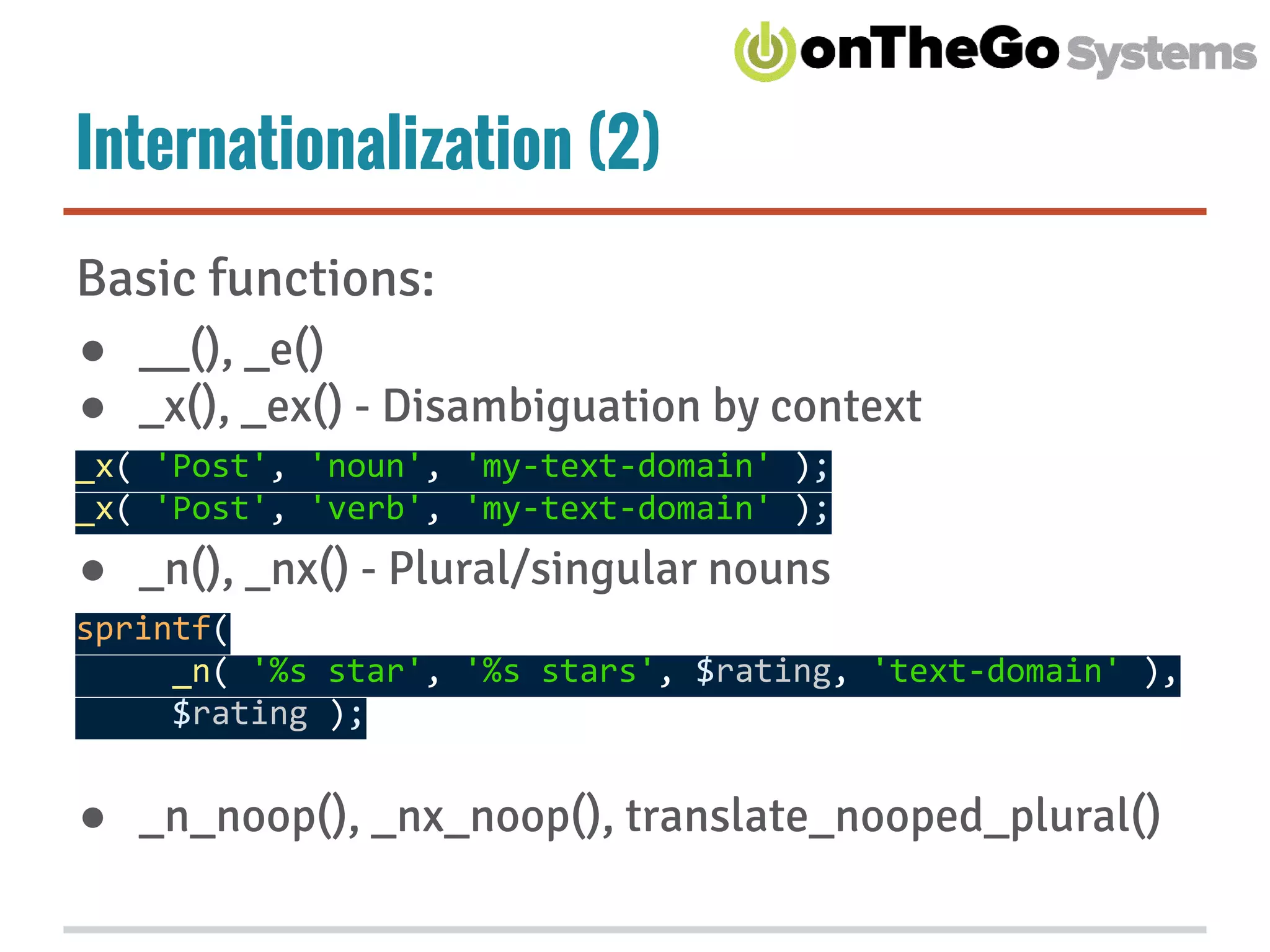 Internationalization (2)
Basic functions:
● __(), _e()
● _x(), _ex() - Disambiguation by context
_x( 'Post', 'noun', 'my-text-domain' );
_x( 'Post', 'verb', 'my-text-domain' );
● _n(), _nx() - Plural/singular nouns
sprintf(
_n( '%s star', '%s stars', $rating, 'text-domain' ),
$rating );
● _n_noop(), _nx_noop(), translate_nooped_plural()
 