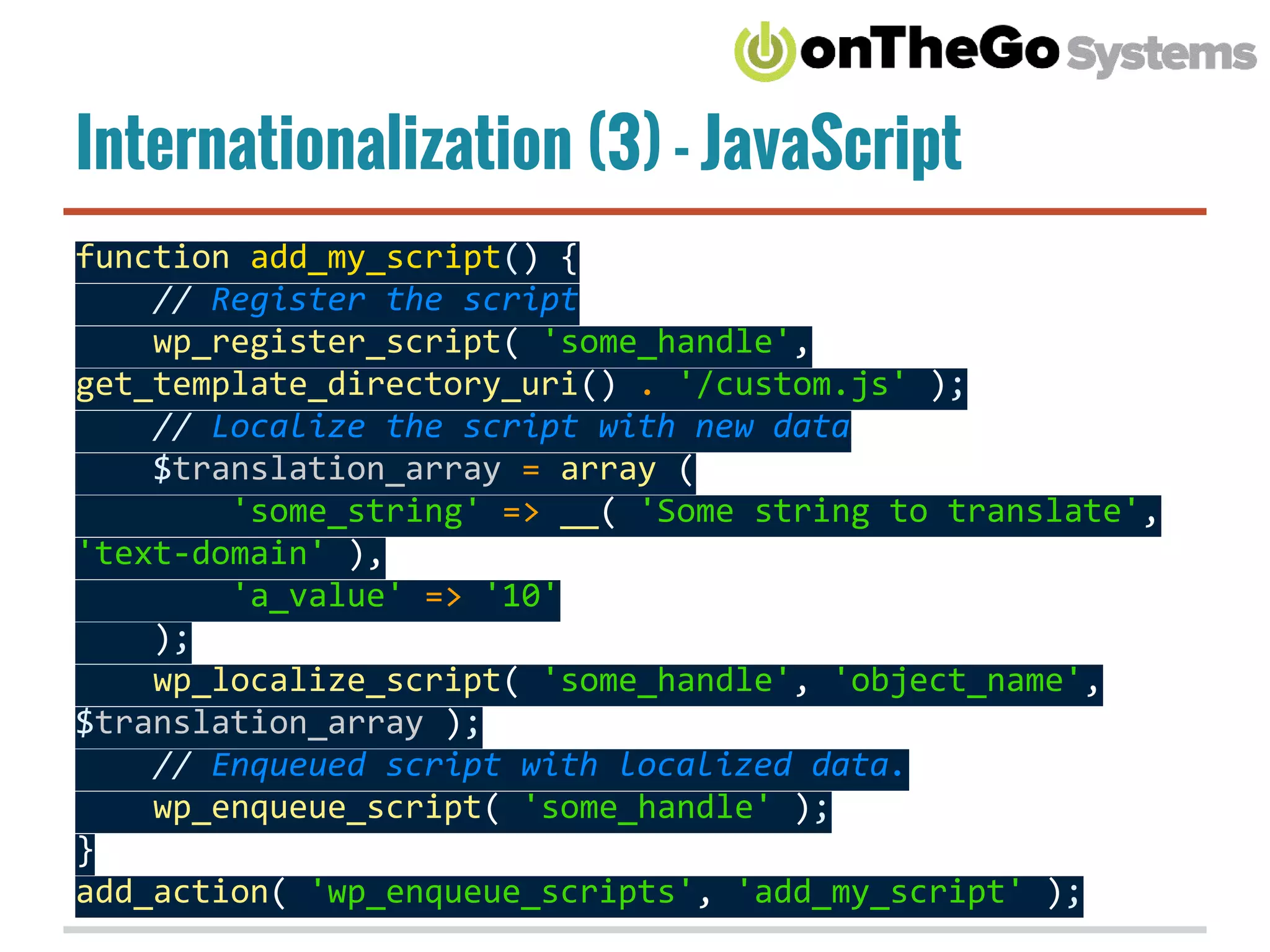 Internationalization (3) - JavaScript
function add_my_script() {
// Register the script
wp_register_script( 'some_handle',
get_template_directory_uri() . '/custom.js' );
// Localize the script with new data
$translation_array = array (
'some_string' => __( 'Some string to translate',
'text-domain' ),
'a_value' => '10'
);
wp_localize_script( 'some_handle', 'object_name',
$translation_array );
// Enqueued script with localized data.
wp_enqueue_script( 'some_handle' );
}
add_action( 'wp_enqueue_scripts', 'add_my_script' );
 