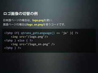 ロゴ画像の切替の例
<?php	
  if(	
  qtrans_getLanguage()	
  ==	
  'ja'	
  ){	
  ?>
	
  	
  	
  	
  <img	
  src="/logo.png"/>
<?php	
  }	
  else	
  {	
  ?>
	
  	
  	
  	
  <img	
  src="/logo_en.png"	
  />
<?php	
  }	
  ?>
日本語ページの場合は、logo.pngを使い、
英語ページの場合はlogo_en.pngを使うコードです。
 