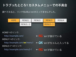 調べてみると、リンク先URLに en が入ってませんでした。
HOME MENU1
MENU1-­‐1
MENU2 MENU3
MENU3-­‐1
MENU4
HOMEへのリンク:
http://example.com/
MENU1へのリンク:
http://example.com/en/menu1
MENU3-1へのリンク:
http://example.com/menu3-1 ←NG en が抜けている
←OK en がちゃんと入ってる
←NG en が抜けている
トラブったところ1 カスタムメニューでの不具合
 