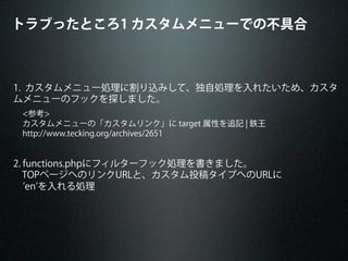 1. カスタムメニュー処理に割り込みして、独自処理を入れたいため、カスタ
ムメニューのフックを探しました。
<参考>
カスタムメニューの「カスタムリンク」に target 属性を追記 ¦ 鉄王
http://www.tecking.org/archives/2651
2. functions.phpにフィルターフック処理を書きました。
TOPページへのリンクURLと、カスタム投稿タイプへのURLに
  en を入れる処理
トラブったところ1 カスタムメニューでの不具合
 