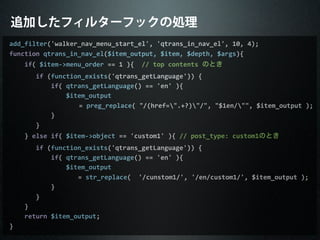 追加したフィルターフックの処理
add_filter('walker_nav_menu_start_el',	
  'qtrans_in_nav_el',	
  10,	
  4);
function	
  qtrans_in_nav_el($item_output,	
  $item,	
  $depth,	
  $args){
	
  	
  	
  	
  if(	
  $item-­‐>menu_order	
  ==	
  1	
  ){	
  	
  //	
  top	
  contents	
  のとき
	
  	
  	
  	
  	
  	
  	
  if	
  (function_exists('qtrans_getLanguage'))	
  {
	
  	
  	
  	
  	
  	
  	
  	
  	
  	
  	
  if(	
  qtrans_getLanguage()	
  ==	
  'en'	
  ){
	
  	
  	
  	
  	
  	
  	
  	
  	
  	
  	
  	
  	
  	
  	
  $item_output
	
  	
  	
  	
  	
  =	
  preg_replace(	
  "/(href=".+?)"/",	
  "$1en/"",	
  $item_output	
  );
	
  	
  	
  	
  	
  	
  	
  	
  	
  	
  	
  }
	
  	
  	
  	
  	
  	
  	
  }
	
  	
  	
  	
  }	
  else	
  if(	
  $item-­‐>object	
  ==	
  'custom1'	
  ){	
  //	
  post_type:	
  custom1のとき
	
  	
  	
  	
  	
  	
  	
  if	
  (function_exists('qtrans_getLanguage'))	
  {
	
  	
  	
  	
  	
  	
  	
  	
  	
  	
  	
  if(	
  qtrans_getLanguage()	
  ==	
  'en'	
  ){
	
  	
  	
  	
  	
  	
  	
  	
  	
  	
  	
  	
  	
  	
  	
  $item_output
	
  	
  	
  	
  	
  	
  	
  =	
  str_replace(	
  	
  '/cunstom1/',	
  '/en/custom1/',	
  $item_output	
  );
	
  	
  	
  	
  	
  	
  	
  	
  	
  	
  	
  }
	
  	
  	
  	
  	
  	
  	
  }
	
  	
  	
  	
  }
	
  	
  	
  	
  return	
  $item_output;
}
 