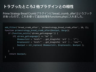 トラブったところ2 他プラグインとの相性
Prime Strategy Bread Crumbプラグインに bread_crumb_after というフック
があったので、これを使って追加処理をfunctions.phpに入れました。
add_filter('bread_crumb_after',	
  'primestrategy_bread_crumb_after',	
  10,	
  2);
function	
  primestrategy_bread_crumb_after($output,	
  $args){
	
  	
  	
  if	
  (function_exists('qtrans_getLanguage'))	
  {
	
  	
  	
  	
  	
  	
  	
  if(	
  qtrans_getLanguage()	
  ==	
  "en"	
  ){
	
  	
  	
  	
  	
  	
  	
  	
  	
  	
  	
  $homeurlstr	
  =	
  'href="'	
  .	
  get_bloginfo(	
  'url'	
  )	
  .	
  '/"';
	
  	
  	
  	
  	
  	
  	
  	
  	
  	
  	
  $replacestr	
  =	
  'href="'	
  .	
  get_bloginfo(	
  'url'	
  )	
  .	
  '/en/"';
	
  	
  	
  	
  	
  	
  	
  	
  	
  	
  	
  $output	
  =	
  str_replace(	
  $homeurlstr,	
  $replacestr,	
  $output	
  );
	
  	
  	
  	
  	
  	
  	
  }
	
  	
  	
  }
	
  	
  	
  	
  return	
  $output;
}
 