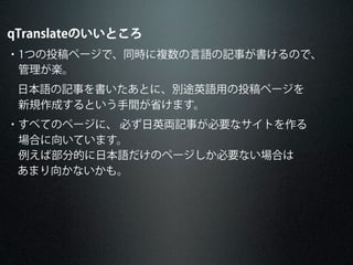qTranslateのいいところ
・1つの投稿ページで、同時に複数の言語の記事が書けるので、
 管理が楽。
日本語の記事を書いたあとに、別途英語用の投稿ページを
 新規作成するという手間が省けます。
・すべてのページに、 必ず日英両記事が必要なサイトを作る
 場合に向いています。
 例えば部分的に日本語だけのページしか必要ない場合は
あまり向かないかも。
 