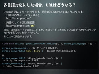 <?php	
  echo	
  esc_url(	
  qtrans_convertURL(home_url('/'),	
  qtrans_getLanguage())	
  );	
  ?>
qtrans_getLanguage()	
  →	
  ‘ja’か	
  ‘en’を返します。
qtrans_convertURL(	
  $url,	
  $lang	
  )	
  →	
  $lang用のURLを生成します。
例:
qtrans_convertURL(	
  ‘http://example.com’,	
  ‘ja’	
  )
	
  →	
  ‘http://example.com’を返す
qtrans_convertURL(	
  ‘http://example.com’,	
  ‘en’	
  )
	
  →	
  ‘http://example.com/en’を返す
URLは言語によって変わります。例えばHOMEのURLはこうなります。
・日本語のサイト(デフォルト)
 http://example.com/
・英語のサイト(第2外国語)
 http://example.com/en/
現在、日本語モードで表示しているか、英語モードで表示しているかでHOMEへのリンク
先URLを変えなければいけません。
そのための関数があります。
多言語対応にした場合、URLはどうなる？
 