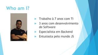 Who am I?
▶ Trabalho à 7 anos com TI
▶ 3 anos com desenvolvimento
de Software
▶ Especialista em Backend
▶ Entusiasta pelo mundo JS