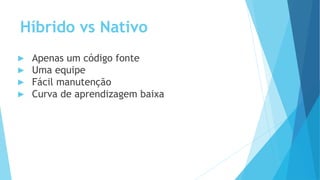 Híbrido vs Nativo
▶ Apenas um código fonte
▶ Uma equipe
▶ Fácil manutenção
▶ Curva de aprendizagem baixa