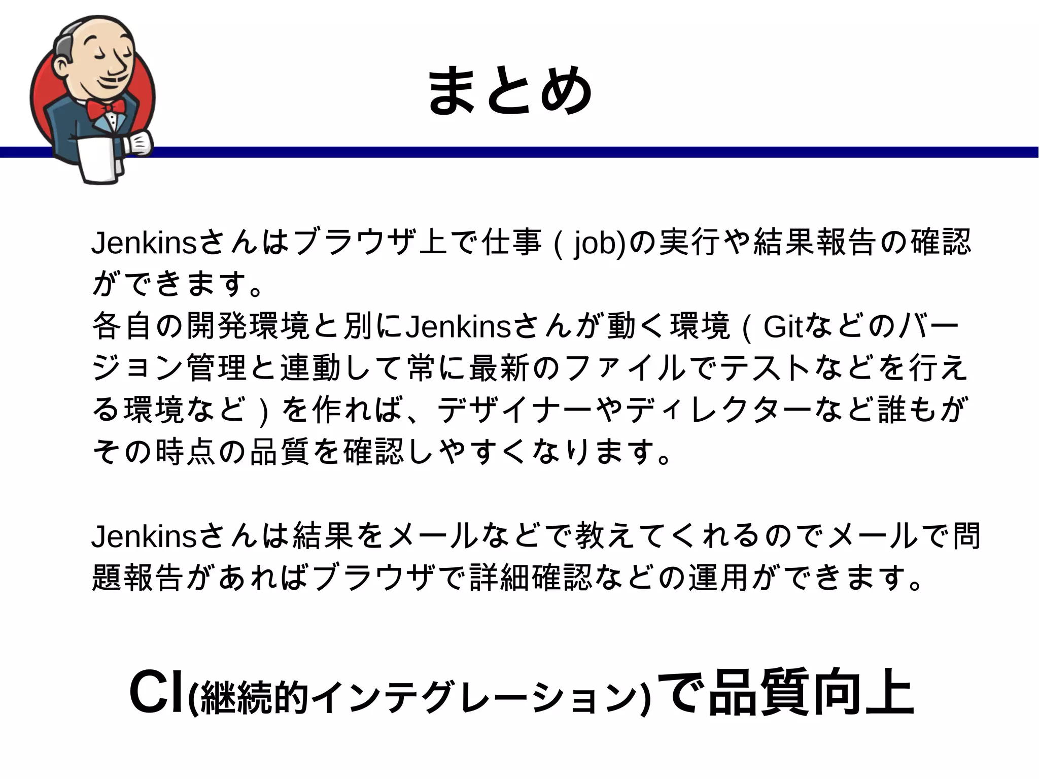 まとめ
Jenkinsさんはブラウザ上で仕事（job)の実行や結果報告の確認
ができます。
各自の開発環境と別にJenkinsさんが動く環境（Gitなどのバー
ジョン管理と連動して常に最新のファイルでテストなどを行え
る環境など）を作れば、デザイナーやディレクターなど誰もが
その時点の品質を確認しやすくなります。
Jenkinsさんは結果をメールなどで教えてくれるのでメールで問
題報告があればブラウザで詳細確認などの運用ができます。
CI(継続的インテグレーション)で品質向上
 