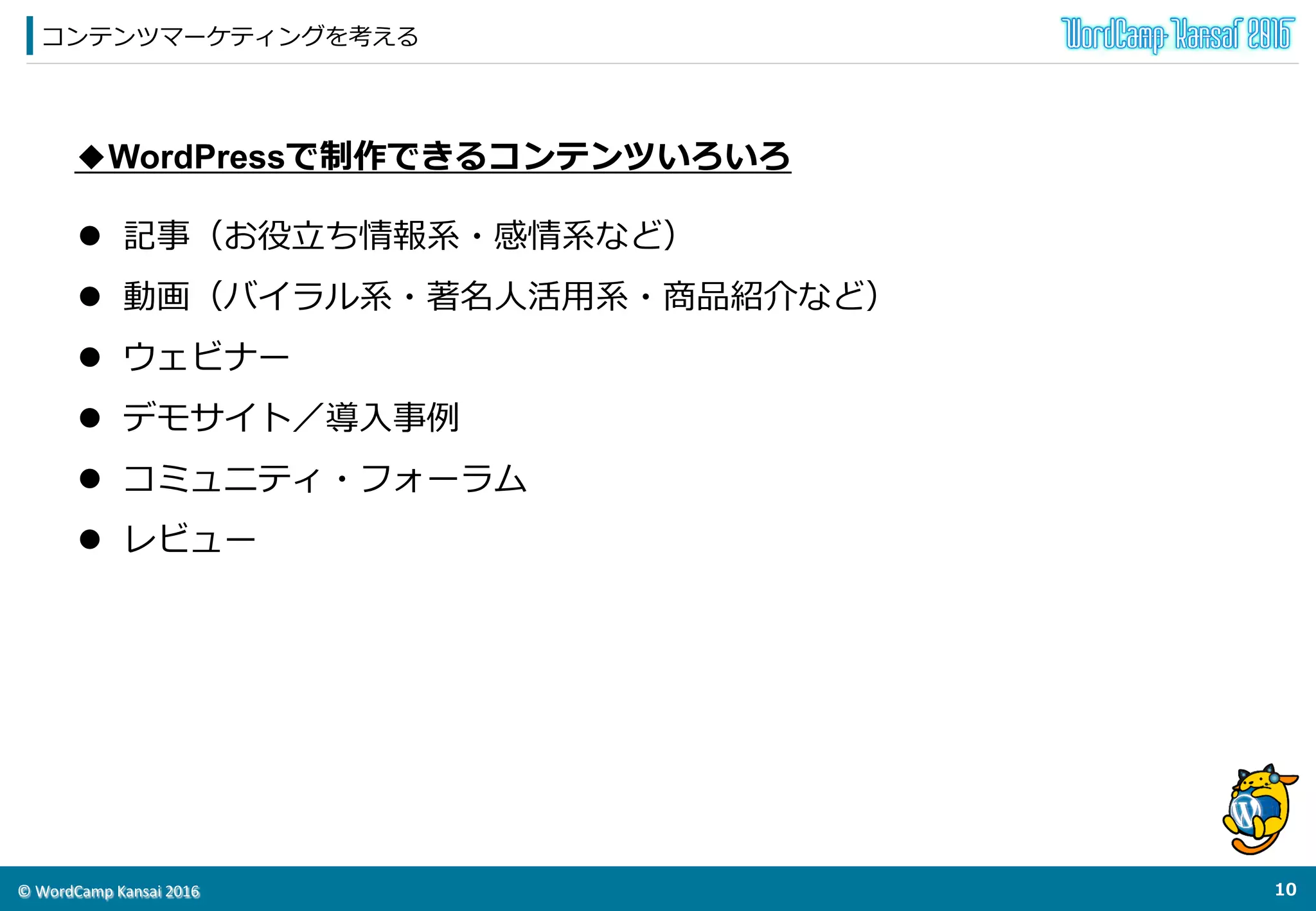 ©	
  WordCamp	
  Kansai	
  2016	
コンテンツマーケティングを考える
9	
  
◆WordPressで制作できるコンテンツいろいろ
l  記事（お役⽴立立ち情報系・感情系など）
l  動画（バイラル系・著名⼈人活⽤用系・商品紹介など）
l  ウェビナー
l  デモサイト／導⼊入事例例
l  コミュニティ・フォーラム
l  レビュー
 