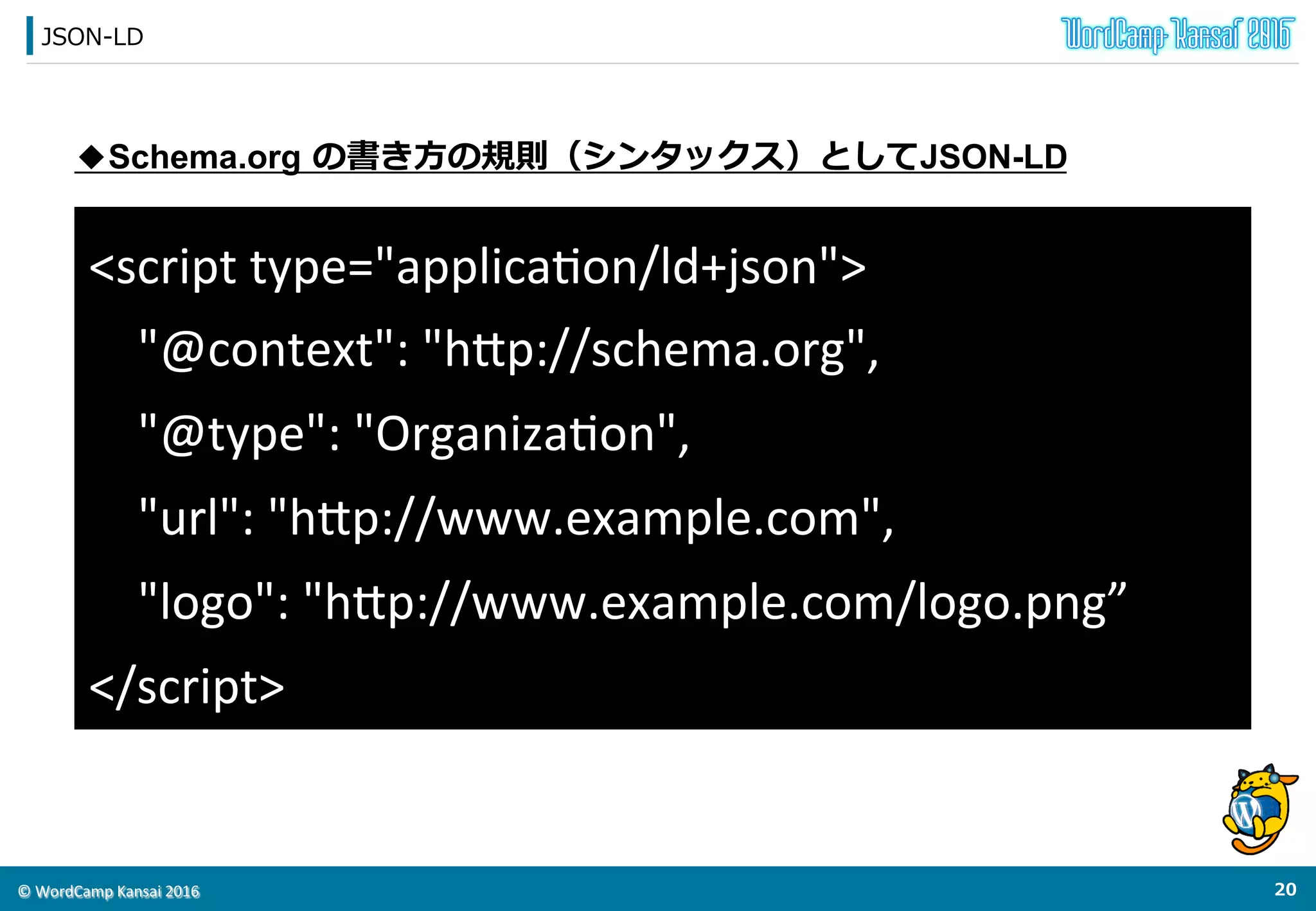©	
  WordCamp	
  Kansai	
  2016	
Logo  Markup
19	
  
<script	
  type="applicaVon/ld+json">	
  
{	
  
	
  	
  "@context":	
  "h<p://schema.org",	
  
	
  	
  "@type":	
  "OrganizaVon",	
  
	
  	
  "url":	
  "h<p://www.example.com",	
  
	
  	
  "logo":	
  "h<p://www.example.com/logo.png"	
  
}	
  
</script>	
出典：h<ps://developers.google.com/search/docs/guides/	
 