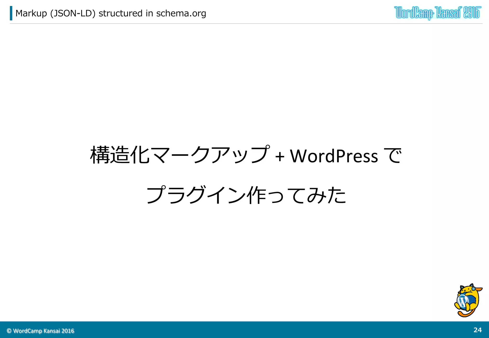 ©	
  WordCamp	
  Kansai	
  2016	
マークアップの考え⽅方
23	
  
◆HTML要素の属性値として設定すべきではない
l  HTMLの構造（マークアップ）に左右されてしまう。
l  ソースコードが汚染される（⾒見見づらい）
l  マークアップ都度度設定を⾏行行う必要がある。（当然抜け漏漏れが発⽣生する）
結論論：WordPressのテーマに直接設定すべきではない。
JSON-‐‑‒LDのシンタックスで懸念念事項を解決できる
テーマから分離離できる  ＝  プラグイン化できる！
 