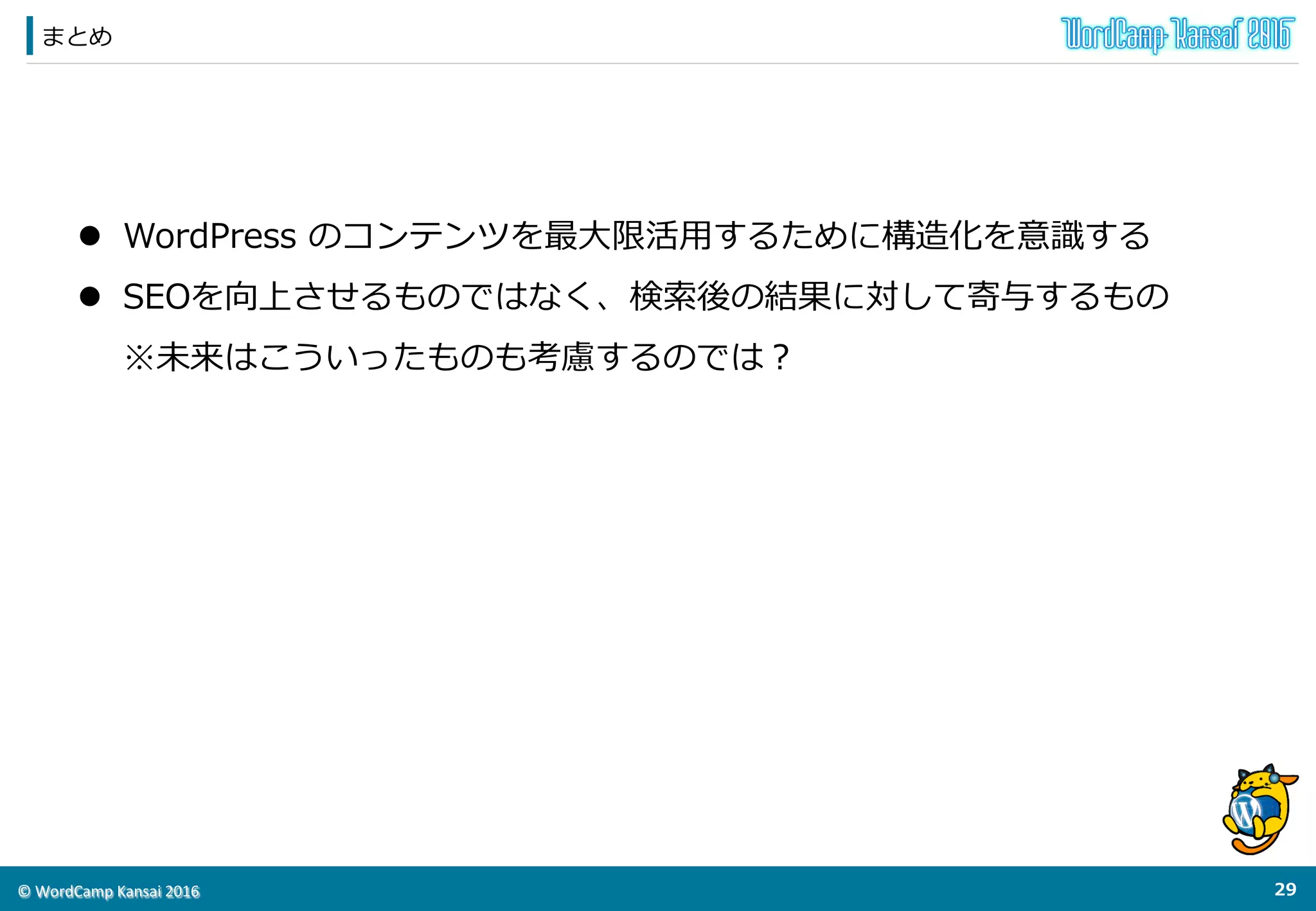 ©	
  WordCamp	
  Kansai	
  2016	
このプラグインの未来
28	
  
◆Googleの更更新をキャッチアップして常に更更新する
l  Googleが実験的に⾏行行うものも多いが、公開情報はキャッチアップして試す
l  AMPに対応する（実はAutomattic社謹製のAMPプラグインに対応済み）
l  実はメールのマークアップもできる。
★現在はGmailだけの対応だが他のベンダーのメーラも対応するのでは？
他のプラグインのフックポイントを使ってJSON-‐‑‒LDを出⼒力力する
プラグインのコラボレーション！
 