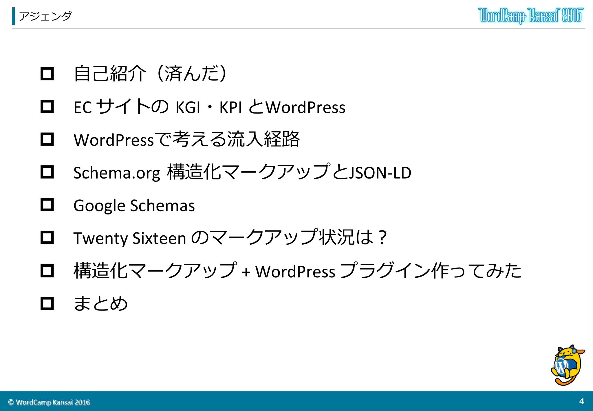 ©	
  WordCamp	
  Kansai	
  2016	
アジェンダ
3	
  
p  ⾃自⼰己紹介（済んだ）	
  
p  EC	
  サイトの  KGI・KPI	
  とWordPress	
  
p  WordPressで考える流流⼊入経路路	
  
p  Schema.org  構造化マークアップとJSON-­‐LD	
  
p  Google	
  Schemas	
  
p  Twenty	
  Sixteen	
  のマークアップ状況は？	
  
p  構造化マークアップ	
  +	
  WordPress	
  プラグイン作ってみた	
  
p  まとめ	
  
 