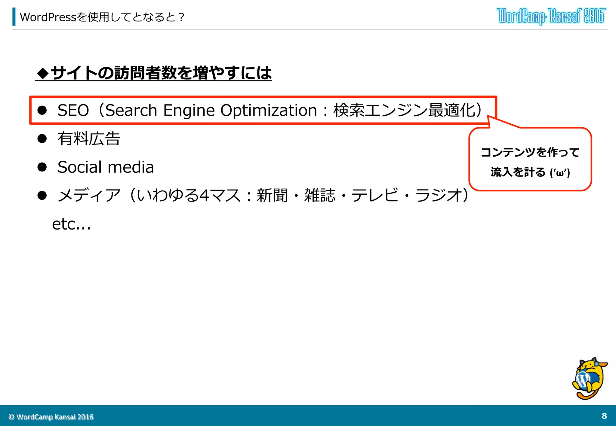 ©	
  WordCamp	
  Kansai	
  2016	
WordPressを使⽤用してとなると？
7	
  
◆サイトの訪問者数を増やすには
l  SEO（Search  Engine  Optimization：検索索エンジン最適化）
l  有料料広告
l  Social  media
l  ⼝口コミ
l  メディア（いわゆる4マス：新聞・雑誌・テレビ・ラジオ）
 　etc...
コンテンツを作って	
  
流流⼊入を計る  (‘ω’)
 