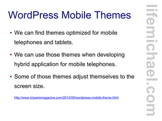 WordPress Mobile Themes
● We can find themes optimized for mobile
telephones and tablets.
● We can use those themes when developing
hybrid application for mobile telephones.
● Some of those themes adjust themselves to the
screen size.
http://www.tripwiremagazine.com/2012/09/wordpress-mobile-theme.html
lifemichael.com
 