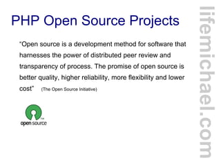 PHP Open Source Projects
“Open source is a development method for software that
harnesses the power of distributed peer review and
transparency of process. The promise of open source is
better quality, higher reliability, more flexibility and lower
cost” (The Open Source Initiative)
lifemichael.com
 