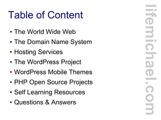 Table of Content
lifemichael.com
● The World Wide Web
● The Domain Name System
● Hosting Services
● The WordPress Project
● WordPress Mobile Themes
● PHP Open Source Projects
● Self Learning Resources
● Questions & Answers
 