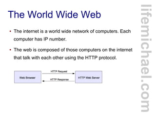 The World Wide Web
● The internet is a world wide network of computers. Each
computer has IP number.
● The web is composed of those computers on the internet
that talk with each other using the HTTP protocol.
lifemichael.com
 