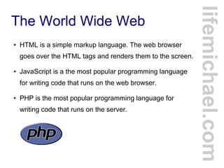 The World Wide Web
● HTML is a simple markup language. The web browser
goes over the HTML tags and renders them to the screen.
● JavaScript is a the most popular programming language
for writing code that runs on the web browser.
● PHP is the most popular programming language for
writing code that runs on the server.
lifemichael.com
 