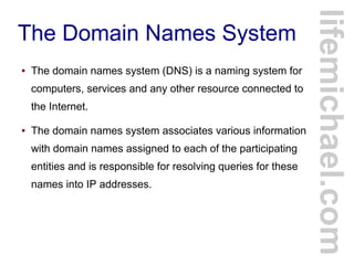 The Domain Names System
● The domain names system (DNS) is a naming system for
computers, services and any other resource connected to
the Internet.
● The domain names system associates various information
with domain names assigned to each of the participating
entities and is responsible for resolving queries for these
names into IP addresses.
lifemichael.com
 