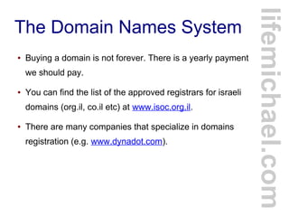 The Domain Names System
● Buying a domain is not forever. There is a yearly payment
we should pay.
● You can find the list of the approved registrars for israeli
domains (org.il, co.il etc) at www.isoc.org.il.
● There are many companies that specialize in domains
registration (e.g. www.dynadot.com).
lifemichael.com
 