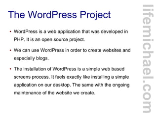 The WordPress Project
● WordPress is a web application that was developed in
PHP. It is an open source project.
● We can use WordPress in order to create websites and
especially blogs.
● The installation of WordPress is a simple web based
screens process. It feels exactly like installing a simple
application on our desktop. The same with the ongoing
maintenance of the website we create.
lifemichael.com
 