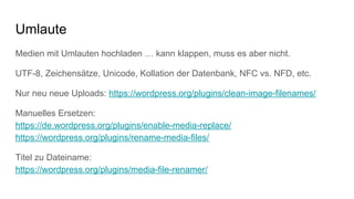 Umlaute
Medien mit Umlauten hochladen … kann klappen, muss es aber nicht.
UTF-8, Zeichensätze, Unicode, Kollation der Datenbank, NFC vs. NFD, etc.
Nur neu neue Uploads: https://wordpress.org/plugins/clean-image-filenames/
Manuelles Ersetzen:
https://de.wordpress.org/plugins/enable-media-replace/
https://wordpress.org/plugins/rename-media-files/
Titel zu Dateiname:
https://wordpress.org/plugins/media-file-renamer/
 