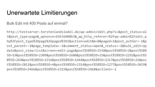 Bulk Edit mit 400 Posts auf einmal?
http://testserver.torstenlandsiedel.de/wp-admin/edit.php?s=&post_status=al
l&post_type=page&_wpnonce=b5b3dd08b3&_wp_http_referer=%2Fwp-admin%2Fedit.p
hp%3Fpost_type%3Dpage%26paged%3D1&action=edit&m=0&paged=1&post_author=-1&p
ost_parent=-1&page_template=-1&comment_status=open&_status=-1&bulk_edit=Up
date&post_view=list&screen=edit-page&post%5B%5D=2558&post%5B%5D=2&post%5B%
5D=19&post%5B%5D=2309&post%5B%5D=1608&post%5B%5D=25&post%5B%5D=2292&post%5
B%5D=264&post%5B%5D=2316&post%5B%5D=1444&post%5B%5D=2317&post%5B%5D=21&pos
t%5B%5D=2811&post%5B%5D=4&post%5B%5D=2314&post%5B%5D=2277&post%5B%5D=3829&
post%5B%5D=2466&post%5B%5D=2315&post%5B%5D=2468&action2=-1
Unerwartete Limitierungen
 