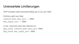 PHP-Variable steht standardmäßig (ab 5.3.x) auf 1000:
Erhöhen geht wie folgt:
suhosin.post.max_vars = 9000
max_input_vars = 9000
In der .htaccess wäre das Gleiche so:
php_value suhosin.post.max_vars 9000
php_value max_input_vars 9000
Unerwartete Limitierungen
 