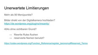 Mehr als 90 Menüpunkte?
Bilder direkt von der Digitalkamera hochladen?
https://de.wordpress.org/plugins/imsanity/
404s ohne sichtbaren Grund?
→ Rewrite Rules flushen
→ reservierte Namen benutzt?
https://codex.wordpress.org/Function_Reference/register_taxonomy#Reserved_Terms
Unerwartete Limitierungen
 