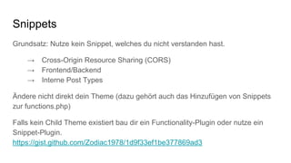 Snippets
Grundsatz: Nutze kein Snippet, welches du nicht verstanden hast.
→ Cross-Origin Resource Sharing (CORS)
→ Frontend/Backend
→ Interne Post Types
Ändere nicht direkt dein Theme (dazu gehört auch das Hinzufügen von Snippets
zur functions.php)
Falls kein Child Theme existiert bau dir ein Functionality-Plugin oder nutze ein
Snippet-Plugin.
https://gist.github.com/Zodiac1978/1d9f33ef1be377869ad3
 
