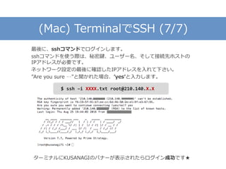 (Mac) TerminalでSSH (7/7)
最後に、sshコマンドでログインします。
sshコマンドを使う際は、秘密鍵、ユーザー名、そして接続先ホストの
IPアドレスが必要です。
ネットワーク設定の最後に確認したIPアドレスを入れて下さい。
”Are you sure …”と聞かれた場合、’yes’と入力します。
ターミナルにKUSANAGIのバナーが表示されたらログイン成功です★
$ ssh –i XXXX.txt root@210.140.X.X
 