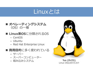 Linuxとは
 オペレーティングシステム
（OS）の一種
 Linux系OSに分類されるOS
– CentOS
– Ubuntu
– Red Hat Enterprise Linux
 商用目的に多く使われている
– サーバー
– スーパーコンピューター
– 組み込みシステム Tux (タックス)
Linux OS公式マスコット
 