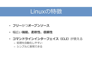 Linuxの特徴
• フリーかつオープンソース
• 幅広い機能、柔軟性、信頼性
• コマンドラインインターフェイス（CLI）が使える
– 処理を自動化しやすい
– シンプルに表現できる
 
