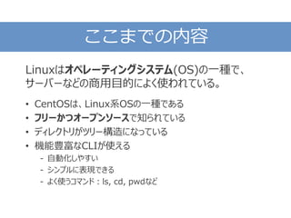 ここまでの内容
Linuxはオペレーティングシステム(OS)の一種で、
サーバーなどの商用目的によく使われている。
• CentOSは、Linux系OSの一種である
• フリーかつオープンソースで知られている
• ディレクトリがツリー構造になっている
• 機能豊富なCLIが使える
- 自動化しやすい
- シンプルに表現できる
- よく使うコマンド：ls, cd, pwdなど
 