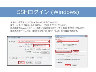 SSHログイン (Windows)
まずは、仮想マシンにTera Termでログインします。
IPアドレスと22番ポートを指定し、「OK」をクリックします。
次の画面ではrootと入力し、作成した秘密鍵を選択して「 OK」をクリックします 。
接続先のIPアドレスは、IDCFクラウドの「IPアドレス」から確認できます。
 
