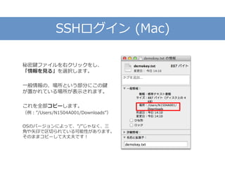 SSHログイン (Mac)
秘密鍵ファイルを右クリックをし、
「情報を見る」を選択します。
一般情報の、場所という部分にこの鍵
が置かれている場所が表示されます。
これを全部コピーします。
（例：”/Users/N1504A001/Downloads”）
OSのバージョンによって、”/”じゃなく、三
角や矢印で区切られている可能性があります。
そのままコピーして大丈夫です！
 