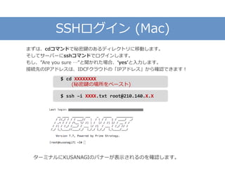 SSHログイン (Mac)
まずは、cdコマンドで秘密鍵のあるディレクトリに移動します。
そしてサーバーにsshコマンドでログインします。
もし、”Are you sure …”と聞かれた場合、’yes’と入力します。
接続先のIPアドレスは、IDCFクラウドの「IPアドレス」から確認できます！
ターミナルにKUSANAGIのバナーが表示されるのを確認します。
$ ssh –i XXXX.txt root@210.140.X.X
$ cd XXXXXXXX
(秘密鍵の場所をペースト)
 