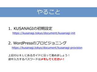 やること
1. KUSANAGIの初期設定
https://kusanagi.tokyo/document/kusanagi-init
2. WordPressのプロビジョニング
https://kusanagi.tokyo/document/kusanagi-provision
上記のＵＲＬにあるガイドに沿って進めましょう！
途中入力するパスワードはメモしてください！
 