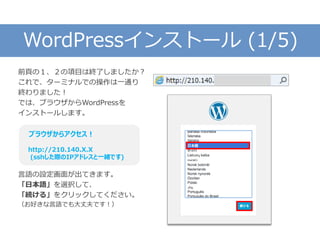 WordPressインストール (1/5)
前頁の１、２の項目は終了しましたか？
これで、ターミナルでの操作は一通り
終わりました！
では、ブラウザからWordPressを
インストールします。
言語の設定画面が出てきます。
「日本語」を選択して、
「続ける」をクリックしてください。
（お好きな言語でも大丈夫です！）
ブラウザからアクセス！
http://210.140.X.X
(sshした際のIPアドレスと一緒です)
 