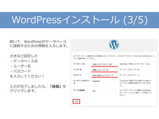 WordPressインストール (3/5)
続いて、WordPressがデータベース
に接続するための情報を入力します。
さきほど設定した
・データベース名
・ユーザー名
・パスワード
を入力してください！
入力が完了しましたら、「送信」を
クリックします。
 