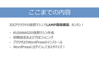 ここまでの内容
IDCFクラウドの仮想マシンでLAMP環境構築、カンタン！
- KUSANAGIの仮想マシン作成
- 初期設定およびプロビジョニング
- ブラウザよりWordPressのインストール
- WordPressにログインしてカスタマイズ！
 