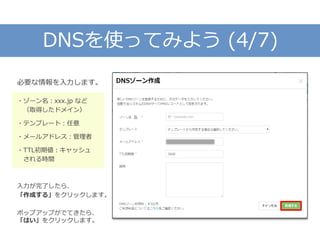 DNSを使ってみよう (4/7)
必要な情報を入力します。
・ゾーン名：xxx.jp など
（取得したドメイン）
・テンプレート：任意
・メールアドレス：管理者
・TTL初期値：キャッシュ
される時間
入力が完了したら、
「作成する」をクリックします。
ポップアップがでてきたら、
「はい」をクリックします。
 