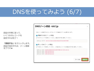 DNSを使ってみよう (6/7)
認証の手順に従って、
いくつかのレコードを
設定すれば完了！
「認証する」をクリックします。
認証が成功すれば、ゾーン登録
完了です★
 