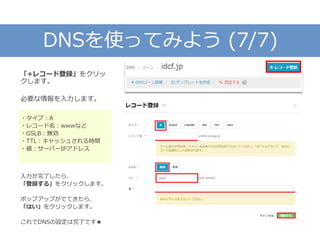 DNSを使ってみよう (7/7)
「+レコード登録」をクリッ
クします。
必要な情報を入力します。
・タイプ：A
・レコード名：wwwなど
・GSLB：無効
・TTL：キャッシュされる時間
・値：サーバーIPアドレス
入力が完了したら、
「登録する」をクリックします。
ポップアップがでてきたら、
「はい」をクリックします。
これでDNSの設定は完了です★
 