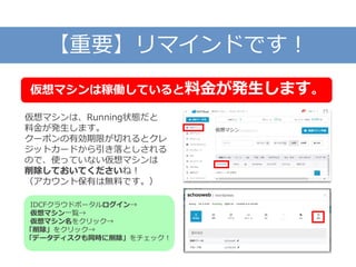 【重要】リマインドです！
仮想マシンは、Running状態だと
料金が発生します。
クーポンの有効期限が切れるとクレ
ジットカードから引き落としされる
ので、使っていない仮想マシンは
削除しておいてくださいね！
（アカウント保有は無料です。）
仮想マシンは稼働していると料金が発生します。
IDCFクラウドポータルログイン→
仮想マシン一覧→
仮想マシン名をクリック→
「削除」をクリック→
「データディスクも同時に削除」をチェック！
 